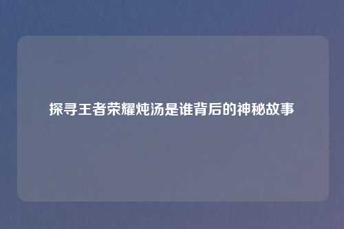 探寻王者荣耀炖汤是谁背后的神秘故事