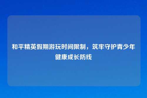 和平精英假期游玩时间限制，筑牢守护青少年健康成长防线