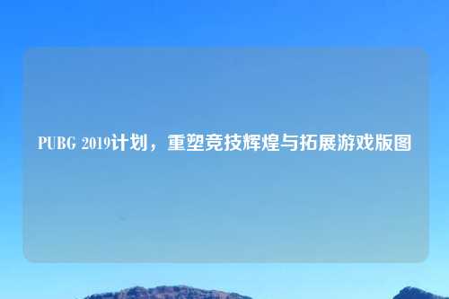 PUBG 2019计划，重塑竞技辉煌与拓展游戏版图