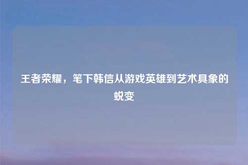 王者荣耀，笔下韩信从游戏英雄到艺术具象的蜕变