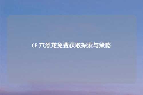 CF 六烈龙免费获取探索与策略
