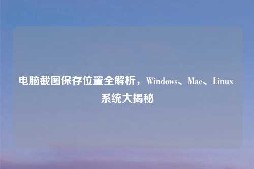 电脑截图保存位置全解析,Windows、Mac、Linux 系统大揭秘