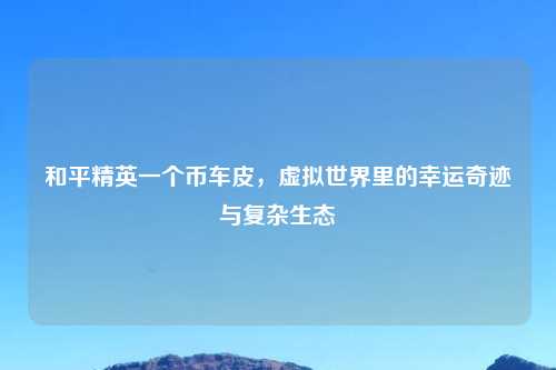 和平精英一个币车皮，虚拟世界里的幸运奇迹与复杂生态