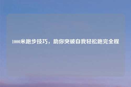1000米跑步技巧，助你突破自我轻松跑完全程