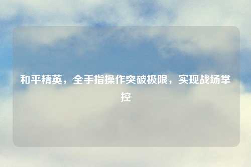 和平精英,全手指操作突破极限,实现战场掌控