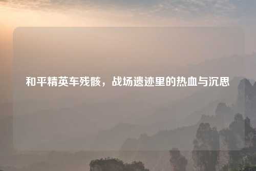 和平精英车残骸,战场遗迹里的热血与沉思
