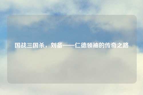 国战三国杀，刘备——仁德领袖的传奇之路