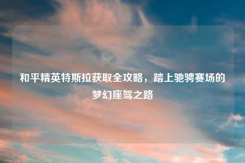 和平精英特斯拉获取全攻略,踏上驰骋赛场的梦幻座驾之路