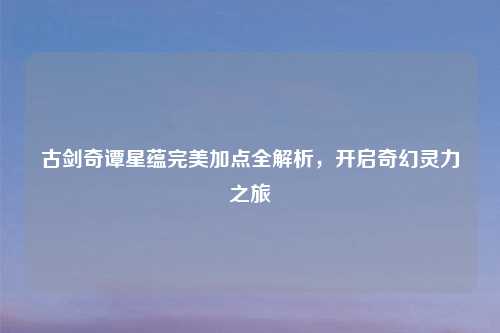 古剑奇谭星蕴完美加点全解析，开启奇幻灵力之旅