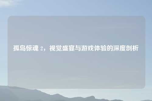 孤岛惊魂 2,视觉盛宴与游戏体验的深度剖析
