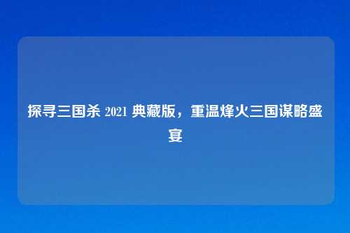 探寻三国杀 2021 典藏版，重温烽火三国谋略盛宴