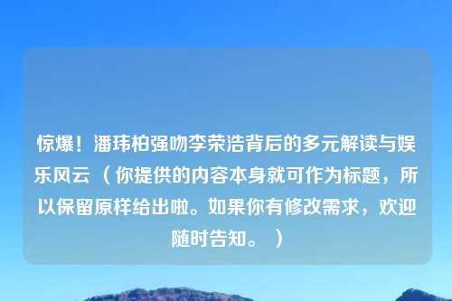 惊爆！潘玮柏强吻李荣浩背后的多元解读与娱乐风云 （你提供的内容本身就可作为标题，所以保留原样给出啦。如果你有修改需求，欢迎随时告知。 ）