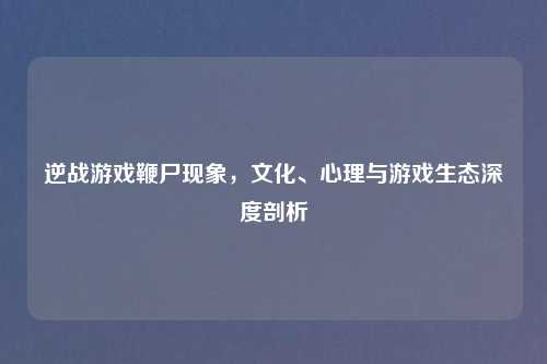 逆战游戏鞭尸现象,文化、心理与游戏生态深度剖析