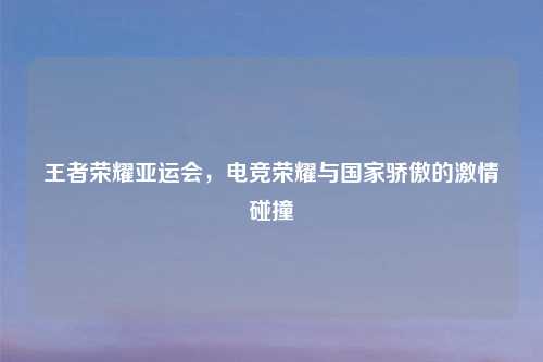 王者荣耀亚运会，电竞荣耀与国家骄傲的     碰撞