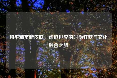 和平精英新皮肤,虚拟世界的时尚狂欢与文化融合之旅