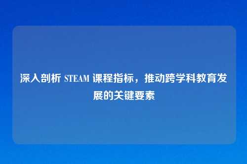 深入剖析 STEAM 课程指标,推动跨学科教育发展的关键要素