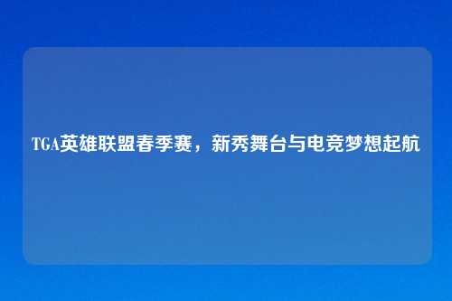 TGA英雄联盟春季赛，新秀舞台与电竞梦想起航