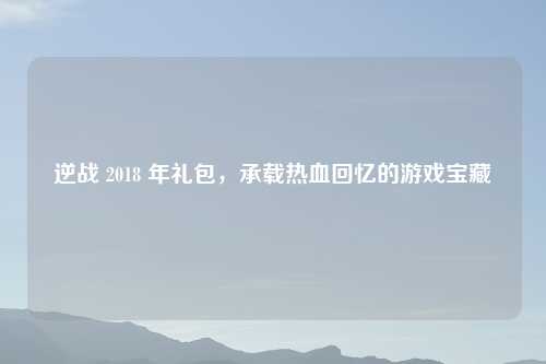 逆战 2018 年礼包，承载热血回忆的游戏宝藏