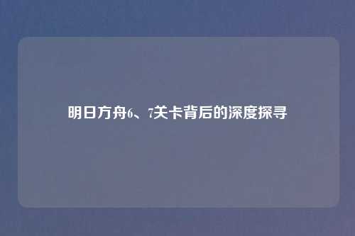 明日方舟6、7关卡背后的深度探寻