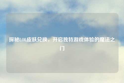探秘LOL皮肤兑换，开启独特游戏体验的魔法之门