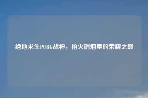 绝地求生PUBG战神，枪火硝烟里的荣耀之巅