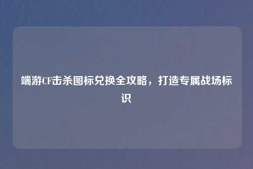 端游CF击杀图标兑换全攻略，打造专属战场标识