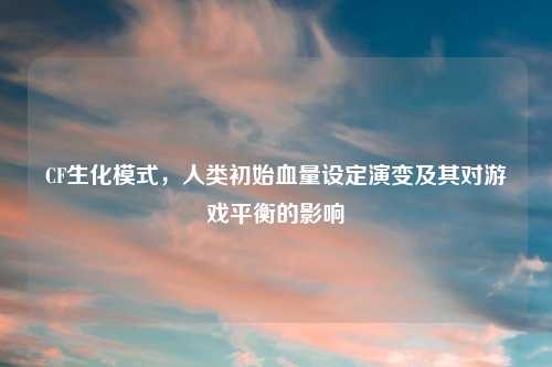 CF生化模式,人类初始血量设定演变及其对游戏平衡的影响