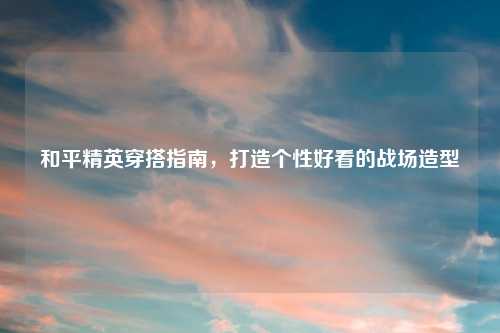 和平精英穿搭指南，打造个性好看的战场造型