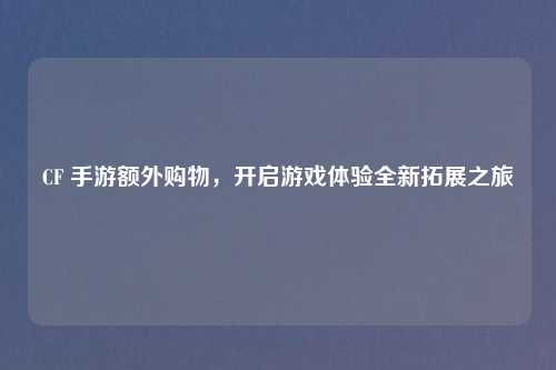CF 手游额外购物，开启游戏体验全新拓展之旅