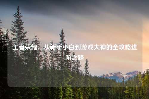 王者荣耀，从新手小白到游戏大神的全攻略进阶之路