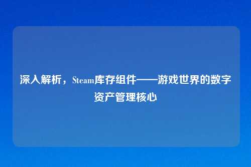 深入解析,Steam库存组件——游戏世界的数字资产管理核心