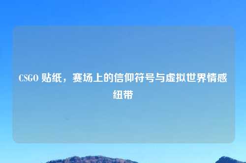 CSGO 贴纸,赛场上的信仰符号与虚拟世界情感纽带