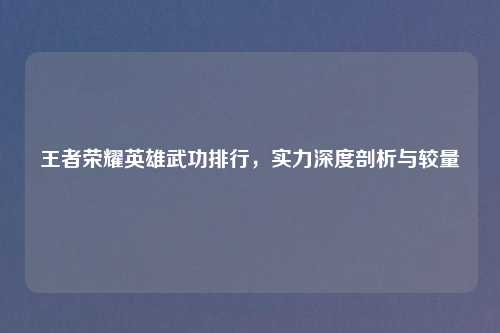 王者荣耀英雄武功排行，实力深度剖析与较量