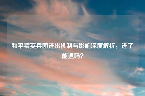 和平精英兵团进出机制与影响深度解析，进了能退吗？