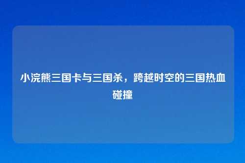 小浣熊三国卡与三国杀，跨越时空的三国热血碰撞