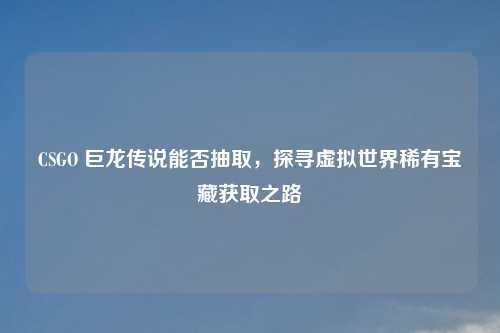 CSGO 巨龙传说能否抽取，探寻虚拟世界稀有宝藏获取之路