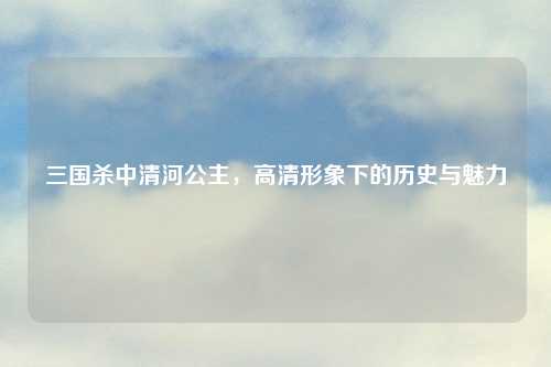 三国杀中清河公主,高清形象下的历史与魅力