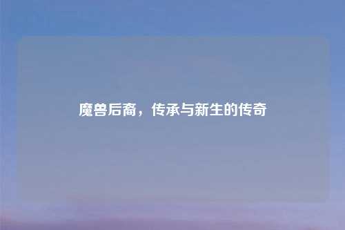 魔兽后裔，传承与新生的传奇