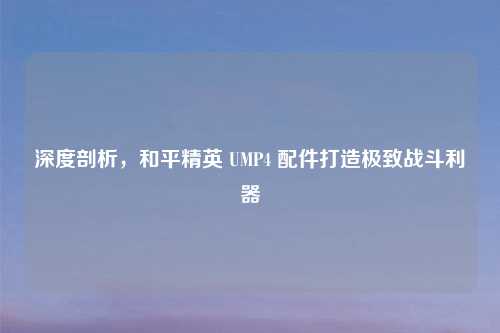 深度剖析，和平精英 UMP4 配件打造极致战斗利器