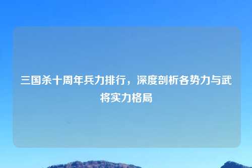 三国杀十周年兵力排行，深度剖析各势力与武将实力格局