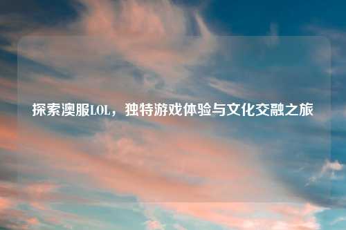 探索澳服LOL，独特游戏体验与文化交融之旅