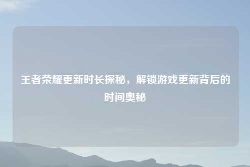 王者荣耀更新时长探秘，解锁游戏更新背后的时间奥秘