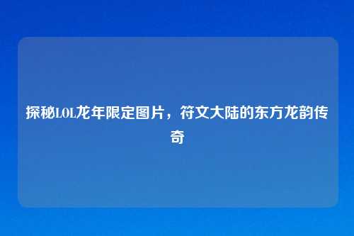 探秘LOL龙年限定图片，符文大陆的东方龙韵传奇