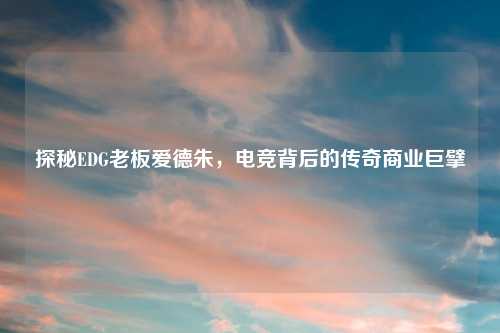 探秘EDG老板爱德朱,电竞背后的传奇商业巨擘