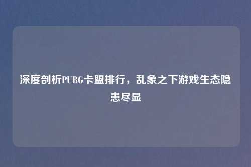 深度剖析PUBG卡盟排行，乱象之下游戏生态隐患尽显