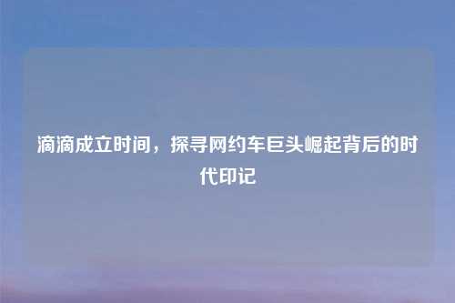 滴滴成立时间，探寻网约车巨头崛起背后的时代印记