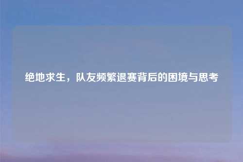绝地求生，队友频繁退赛背后的困境与思考