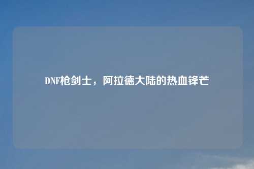 DNF枪剑士,阿拉德大陆的热血锋芒