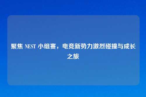 聚焦 NEST 小组赛，电竞新势力激烈碰撞与成长之旅