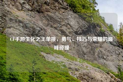 CF手游生化之王单挑，勇气、技巧与荣耀的巅峰碰撞